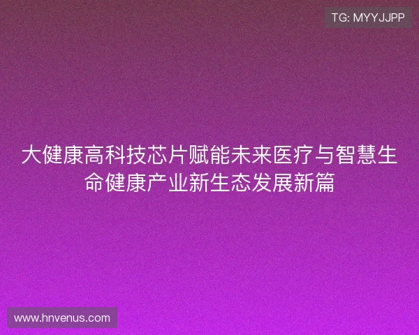 大健康高科技芯片赋能未来医疗与智慧生命健康产业新生态发展新篇